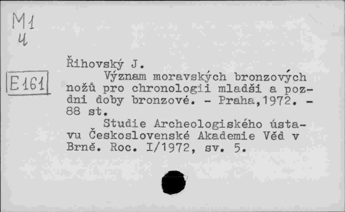 ﻿М4
ч
ЕШ
Rihovsky J.
Vÿznam moravskych bronzovych noèû pro chronologii mladsi a poz-dni doby bronzové. - Praha,1972. -88 st.
Studie Archeologiského ùsta-vu Ceskoslovenské Akademie Ved v Brné. Roc. 1/1972, sv. 5.